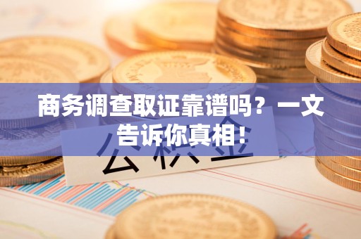 蕉城商务调查取证靠谱吗？一文告诉你真相！